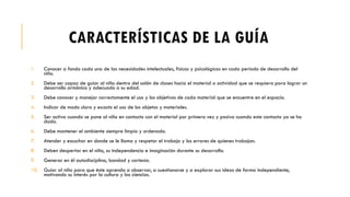 CARACTERÍSTICAS DE LA GUÍA
1. Conocer a fondo cada una de las necesidades intelectuales, físicas y psicológicas en cada periodo de desarrollo del
niño.
2. Debe ser capaz de guiar al niño dentro del salón de clases hacia el material o actividad que se requiera para lograr un
desarrollo armónico y adecuado a su edad.
3. Debe conocer y manejar correctamente el uso y los objetivos de cada material que se encuentre en el espacio.
4. Indicar de modo claro y exacto el uso de los objetos y materiales.
5. Ser activa cuando se pone al niño en contacto con el material por primera vez y pasiva cuando este contacto ya se ha
dado.
6. Debe mantener el ambiente siempre limpio y ordenado.
7. Atender y escuchar en donde se le llama y respetar el trabajo y los errores de quienes trabajan.
8. Deben despertar en el niño, su independencia e imaginación durante su desarrollo.
9. Generar en él autodisciplina, bondad y cortesía.
10. Guiar al niño para que éste aprenda a observar, a cuestionarse y a explorar sus ideas de forma independiente,
motivando su interés por la cultura y las ciencias.
 