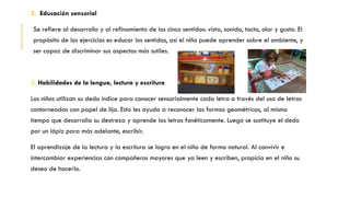 2. Educación sensorial
Se refiere al desarrollo y al refinamiento de los cinco sentidos: vista, sonido, tacto, olor y gusto. El
propósito de los ejercicios es educar los sentidos, así el niño puede aprender sobre el ambiente, y
ser capaz de discriminar sus aspectos más sutiles.
3. Habilidades de la lengua, lectura y escritura
Los niños utilizan su dedo índice para conocer sensorialmente cada letra a través del uso de letras
contorneadas con papel de lija. Esto les ayuda a reconocer las formas geométricas, al mismo
tiempo que desarrolla su destreza y aprende las letras fonéticamente. Luego se sustituye el dedo
por un lápiz para más adelante, escribir.
El aprendizaje de la lectura y la escritura se logra en el niño de forma natural. Al convivir e
intercambiar experiencias con compañeros mayores que ya leen y escriben, propicia en el niño su
deseo de hacerlo.
 