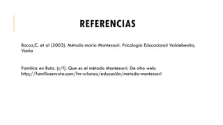 REFERENCIAS
Bocaz,C. et al (2003). Método maría Montessori. Psicología Educacional Valdebenito,
Vania
Familias en Ruta. (s/f). Que es el método Montessori. De sitio web:
http;//familiasenruta.com/fnr-crianza/educación/metodo-montessori
 