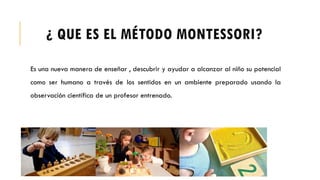 ¿ QUE ES EL MÉTODO MONTESSORI?
Es una nueva manera de enseñar , descubrir y ayudar a alcanzar al niño su potencial
como ser humano a través de los sentidos en un ambiente preparado usando la
observación científica de un profesor entrenado.
 