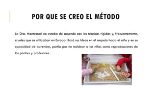 POR QUE SE CREO EL MÉTODO
La Dra. Montessori no estaba de acuerdo con las técnicas rígidas y, frecuentemente,
crueles que se utilizaban en Europa. Basó sus ideas en el respeto hacia el niño y en su
capacidad de aprender, partía por no moldear a los niños como reproducciones de
los padres y profesores.
 