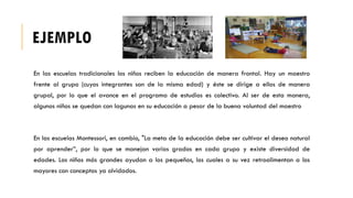 EJEMPLO
En las escuelas tradicionales los niños reciben la educación de manera frontal. Hay un maestro
frente al grupo (cuyos integrantes son de la misma edad) y éste se dirige a ellos de manera
grupal, por lo que el avance en el programa de estudios es colectivo. Al ser de esta manera,
algunos niños se quedan con lagunas en su educación a pesar de la buena voluntad del maestro
En las escuelas Montessori, en cambio, "La meta de la educación debe ser cultivar el deseo natural
por aprender”, por lo que se manejan varios grados en cada grupo y existe diversidad de
edades. Los niños más grandes ayudan a los pequeños, los cuales a su vez retroalimentan a los
mayores con conceptos ya olvidados.
 