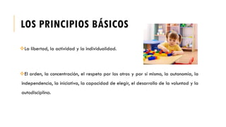 LOS PRINCIPIOS BÁSICOS
La libertad, la actividad y la individualidad.
El orden, la concentración, el respeto por los otros y por sí mismo, la autonomía, la
independencia, la iniciativa, la capacidad de elegir, el desarrollo de la voluntad y la
autodisciplina.
 