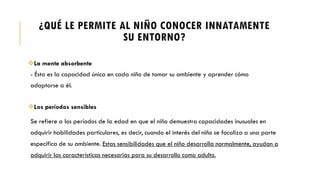 ¿QUÉ LE PERMITE AL NIÑO CONOCER INNATAMENTE
SU ENTORNO?
La mente absorbente
- Ésta es la capacidad única en cada niño de tomar su ambiente y aprender cómo
adaptarse a él.
Los períodos sensibles
Se refiere a los períodos de la edad en que el niño demuestra capacidades inusuales en
adquirir habilidades particulares, es decir, cuando el interés del niño se focaliza a una parte
específica de su ambiente. Estas sensibilidades que el niño desarrolla normalmente, ayudan a
adquirir las características necesarias para su desarrollo como adulto.
 
