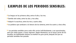 EJEMPLOS DE LOS PERIODOS SENSIBLES:
La lengua en los primeros años, entre el año y los tres.
Sentido del orden, entre los dos y tres años.
Adquirir la escritura, entre los tres y cuatro años.
La palabra que conducen a la lectura de los números, entre los cuatro y cinco años.
 Los períodos sensibles para cada niño varían individualmente y son aproximados,
pero por todos pasan y nunca regresan. Según Montessori, en la mayor parte de las
escuelas, las habilidades básicas se enseñan en gran parte, después de que sus
períodos sensibles han pasado.
 