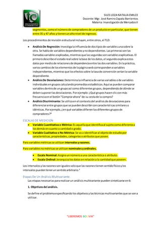 SILES LOZA NATALIA EMILCE
Docente:Mgr. José RamiroZapata Barrientos
Materia: Investigaciónde MercadosII
“LIBEREMOS BOLIVIA”
segmentos,comoel númerode compradoresde unproductoenparticular,que tienen
entre 35 y 47 años ytienenunaltonivel de ingresos.
Los procedimientosde revisión estructural incluyen,entre otros,el TLD:
 AnálisisDe Regresión:Investigalainfluenciade dostiposde variablesunasobre la
otra. Se hablade variablesdependientesynodependientes.Lasprimerassonlas
llamadasvariablesexplicadas,mientrasque lassegundassonvariablesexplicativas.El
primerodescribe el estadoreal sobre labase de losdatos,el segundoexplicaestos
datospor mediode relacionesde dependenciaentre lasdosvariables.Enlapráctica,
varioscambiosde loselementosde lapáginawebcorrespondenavariables
independientes,mientrasque losefectossobre latasade conversiónseríanlavariable
dependiente.
 AnálisisDe Desviaciones:Determinalainfluenciade variasvariablesode variables
individualesengruposcalculandopromediosestadísticos.Aquíse puedencomparar
variablesdentrode ungrupoasí como diferentesgrupos,dependiendode dónde se
debensuponerlasdesviaciones.Porejemplo:¿Qué gruposhacenclicconmás
frecuenciaenel botón"Comprarahora"de su cestade la compra?
 AnálisisDiscriminante:Se utilizaenel contextodel análisisde desviacionespara
diferenciarentre gruposque se puedendescribirconcaracterísticassimilareso
idénticas.Porejemplo,¿enqué variablesdifierenlosdiferentesgruposde
compradores?3
ESCALAS DE MEDICION
 Variable Cuantitativa o Métrica: Es aquellaque identificaal sujetocomodiferentea
losdemásencuanto a cantidado grado.
 Variable Cualitativa o No Métrica: Se va a identificaral objetode estudiopor
características,propiedades,categoríasoatributosque posee.
Para variablesmétricasse utilizan intervalosyrazones.
Para variablesnométricasse utilizan nominalesyordinales.
 Escala Nominal:Asignaunnúmeroa una característica o atributo.
 Escala Ordinal:Jerarquizalosdatosenrelacióna la cantidadque poseen.
Los intervalosylasrazonessonigualessoloque lasrazonestienensentidofísicoylos
intervalospuedentenerunsentidoarbitrario.4
Etapas De Un Análisis Multivariante.
Las etapasnecesariaspararealizarun análisismultivariante pueden sintetizarse en6:
1. Objetivosdel análisis.
Se define el problemaespecificandolosobjetivosylastécnicas multivariantesque se vana
utilizar.
 