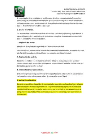 SILES LOZA NATALIA EMILCE
Docente:Mgr. José RamiroZapata Barrientos
Materia: Investigaciónde MercadosII
“LIBEREMOS BOLIVIA”
El investigadordebe establecerel problemaentérminosconceptuales definiendolos
conceptosy lasrelacionesfundamentalesque se vana investigar.Se debenestablecersi
dichasrelacionesvanaser relacionesde dependenciaode interdependencia. Contodo
estose determinanlas variablesaobservar.
2. Diseñodel análisis.
Se determinael tamañomuestral,lasecuacionesaestimar(si procede),lasdistanciasa
calcular(si procede) ylastécnicasde estimación aemplear.Unavezdeterminadotodo
estose procedena observarlos datos.
3. Hipótesisdel análisis.
Se evalúanlashipótesissubyacentesalatécnicamultivariante.
Dichashipótesispuedenserde normalidad,linealidad,independencia, homocedasticidad,
etc.Tambiénse debe decidirqué hacerconlosdatos perdidos(missing).
4. Realizacióndel análisis.
Se estimael modeloyse evalúael ajuste alosdatos.En este paso puedenaparecer
observacionesatípicas (outliers) oinfluyentes,cuya influenciasobre lasestimacionesyla
bondadde ajuste se debe analizar.
5. Interpretaciónde los resultados.
Dichasinterpretacionespuedenllevar are-especificaciones adicionalesde lasvariableso
del modelo conlocual se puede volverde nuevoalospasos3) y 4).
6. Validacióndel análisis.
Consiste enestablecerlavalidezde losresultadosobtenidosanalizandosi losresultados
obtenidosconlamuestrase generalizanalapoblaciónde laque procede.Paraellose
puede dividirlamuestraenvariaspartesenlas que el modelose vuelveaestimaryse
comparan losresultados.Otrastécnicasque se puedenutilizaraquíson lastécnicasde
remuestreo.5
 