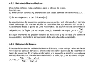 4.3.2. Metodo de Newton-Raphson

Uno de los métodos más empleados para el cálculo de raíces.
Condiciones
a) Una función continua f y diferenciable dos veces definida en un intervalo [a,b].

b) Se asume p como la raíz única en [a,b].

La construcción de tangentes sucesivas en un punto x del intervalo [a,b] permite
hacer converger de manera rápida la determinación aproximada del punto p.
Analizándolo desde le punto de vista matemático, es asumir de una aproximación
                                                                          f (x )
del polinomio de Taylor que se cumple para f(x) alrededor de x que: p x 
                                                                          f ' (x )
En algún momento del proceso iterativo se haya que (p-x) se hace una cantidad
despreciable y por tanto la aproximación de la raíz p ha sido completada.


4.3.3. Método de la Secante

Esa una derivación del método de Newton Raphson, cuya ventaja radica en la no
necesidad de calcular derivadas, empleando iteraciones sucesivas de secantes en
lugar de tangentes. El principio matemático y la ecuación a resolver es análoga
entre lo dos métodos. Para la n-ésima iteración el valor f’(pn-1) se aproxima tal que:
              f ( p n 1 ) * ( p n 1  p n  2 )
 p n p n 1                                      .
                  f ( p n 1 )  f ( p n  2 )
 