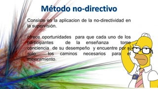 Consiste en la aplicacion de la no-directividad en
la supervisión.
ofrece oportunidades para que cada uno de los
participantes de la enseñanza tome
conciencia de su desempeño y encuentre por si
solo los caminos necesarios para el
mejoramiento.
 