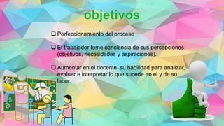  Perfeccionamiento del proceso
 El trabajador tome conciencia de sus percepciones
(objetivos, necesidades y aspiraciones).
 Aumentar en el docente su habilidad para analizar,
evaluar e interpretar lo que sucede en el y de su
labor.
 