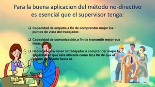 Para la buena aplicacion del método no-directivo
es esencial que el supervisor tenga:
 Capacidad de empatia,a fin de comprender mejor los
puntos de vista del trabajador.
 Capacidad de comunicación,a fin de transmitir mejor sus
ideas.
 Habilidad para llevar al trabajador a comprender mejor la
situación en que esta ubicada como tal,a fin de que el
mismo se oriente hacia el .
 