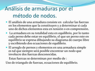 Análisis de armaduras por el
método de nodos.
 El análisis de una armadura consiste en calcular las fuerzas
en los elementos que la constituyen y a determinar si cada
uno de dichos elementos esta en tensión o en comprensión.
 La armadura en su totalidad esta en equilibrio, por lo tanto
cada perno debe estar en equilibrio, el que un perno este en
equilibrio se expresa dibujando su diagrama de cuerpo libre
y escribiendo dos ecuaciones de equilibrio.
 El arreglo de pernos y elementos en una armadura simple
es tal que siempre será posible encontrar un nodo que
involucre dos fuerzas desconocidas.
Estas fuerzas se determinan por medio de :
Uso de triangulo de fuerzas, ecuaciones de equilibrio.
 