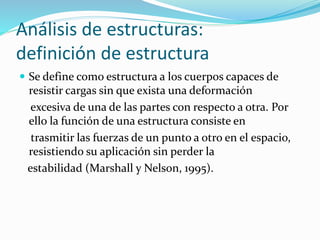 Análisis de estructuras:
definición de estructura
 Se define como estructura a los cuerpos capaces de
resistir cargas sin que exista una deformación
excesiva de una de las partes con respecto a otra. Por
ello la función de una estructura consiste en
trasmitir las fuerzas de un punto a otro en el espacio,
resistiendo su aplicación sin perder la
estabilidad (Marshall y Nelson, 1995).
 