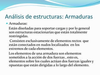 Análisis de estructuras: Armaduras
 Armaduras:
Están diseñadas para soportar cargas y por lo general
son estructuras estacionarias que están totalmente
restringidas.
Consisten exclusivamente de elementos rectos que
están conectados en nudos localizados en los
extremos de cada elementos.
Los elementos de una armadura son elementos
sometidos a la acción de dos fuerzas , esto es,
elementos sobre los cuales actúan dos fuerzas iguales y
opuestas que están dirigidas a lo largo del elemento.
 