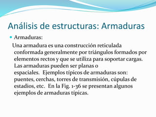 Análisis de estructuras: Armaduras
 Armaduras:
Una armadura es una construcción reticulada
conformada generalmente por triángulos formados por
elementos rectos y que se utiliza para soportar cargas.
Las armaduras pueden ser planas o
espaciales. Ejemplos típicos de armaduras son:
puentes, cerchas, torres de transmisión, cúpulas de
estadios, etc. En la Fig. 1-36 se presentan algunos
ejemplos de armaduras típicas.
 