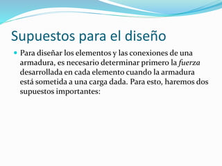 Supuestos para el diseño
 Para diseñar los elementos y las conexiones de una
armadura, es necesario determinar primero la fuerza
desarrollada en cada elemento cuando la armadura
está sometida a una carga dada. Para esto, haremos dos
supuestos importantes:
 