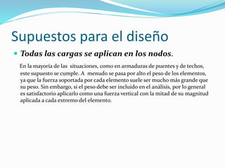 Supuestos para el diseño
 Todas las cargas se aplican en los nodos.
En la mayoría de las situaciones, como en armaduras de puentes y de techos,
este supuesto se cumple. A menudo se pasa por alto el peso de los elementos,
ya que la fuerza soportada por cada elemento suele ser mucho más grande que
su peso. Sin embargo, si el peso debe ser incluido en el análisis, por lo general
es satisfactorio aplicarlo como una fuerza vertical con la mitad de su magnitud
aplicada a cada extremo del elemento.
 