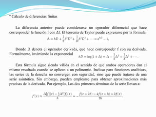 º Cálculo de diferencias finitas
La diferencia anterior puede considerarse un operador diferencial que hace
corresponder la función f con Δf. El teorema de Taylor puede expresarse por la fórmula
Donde D denota el operador derivada, que hace corresponder f con su derivada.
Formalmente, invirtiendo la exponencial
Esta fórmula sigue siendo válida en el sentido de que ambos operadores dan el
mismo resultado cuando se aplican a un polinomio. Incluso para funciones analíticas,
las series de la derecha no convergen con seguridad, sino que puede tratarse de una
serie asintótica. Sin embargo, pueden emplearse para obtener aproximaciones más
precisas de la derivada. Por ejemplo, Los dos primeros términos de la serie llevan a:
 
