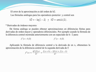 El error de la aproximación es del orden de h2.
Las fórmulas análogas para los operadores posterior y central son
º Derivadas de órdenes mayores
De forma análoga se pueden obtener aproximaciones en diferencias finitas para
derivadas de orden mayor y operadores diferenciales. Por ejemplo usando la fórmula de
la diferencia central mostrada anteriormente con un espaciado de h / 2 para:
Aplicando la fórmula de diferencia central a la derivada de en x, obtenemos la
aproximación de la diferencia central de la segunda derivada de f:
 
