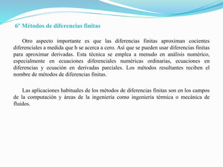 6º Métodos de diferencias finitas
Otro aspecto importante es que las diferencias finitas aproximan cocientes
diferenciales a medida que h se acerca a cero. Así que se pueden usar diferencias finitas
para aproximar derivadas. Esta técnica se emplea a menudo en análisis numérico,
especialmente en ecuaciones diferenciales numéricas ordinarias, ecuaciones en
diferencias y ecuación en derivadas parciales. Los métodos resultantes reciben el
nombre de métodos de diferencias finitas.
Las aplicaciones habituales de los métodos de diferencias finitas son en los campos
de la computación y áreas de la ingeniería como ingeniería térmica o mecánica de
fluidos.
 