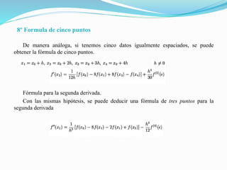 8º Formula de cinco puntos
De manera análoga, si tenemos cinco datos igualmente espaciados, se puede
obtener la fórmula de cinco puntos.
Fórmula para la segunda derivada.
Con las mismas hipótesis, se puede deducir una fórmula de tres puntos para la
segunda derivada
 
