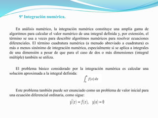 9º Integración numérica.
En análisis numérico, la integración numérica constituye una amplia gama de
algoritmos para calcular el valor numérico de una integral definida y, por extensión, el
término se usa a veces para describir algoritmos numéricos para resolver ecuaciones
diferenciales. El término cuadratura numérica (a menudo abreviado a cuadratura) es
más o menos sinónimo de integración numérica, especialmente si se aplica a integrales
de una dimensión a pesar de que para el caso de dos o más dimensiones (integral
múltiple) también se utiliza.
El problema básico considerado por la integración numérica es calcular una
solución aproximada a la integral definida:
Este problema también puede ser enunciado como un problema de valor inicial para
una ecuación diferencial ordinaria, como sigue:
 
