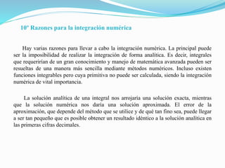 10º Razones para la integración numérica
Hay varias razones para llevar a cabo la integración numérica. La principal puede
ser la imposibilidad de realizar la integración de forma analítica. Es decir, integrales
que requerirían de un gran conocimiento y manejo de matemática avanzada pueden ser
resueltas de una manera más sencilla mediante métodos numéricos. Incluso existen
funciones integrables pero cuya primitiva no puede ser calculada, siendo la integración
numérica de vital importancia.
La solución analítica de una integral nos arrojaría una solución exacta, mientras
que la solución numérica nos daría una solución aproximada. El error de la
aproximación, que depende del método que se utilice y de qué tan fino sea, puede llegar
a ser tan pequeño que es posible obtener un resultado idéntico a la solución analítica en
las primeras cifras decimales.
 