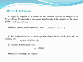 11º Método del trapecio.
La regla del trapecio es la primera de las formulas cerradas de integración de
Newton Cotes. Corresponde al caso donde el polinomio de la ecuación es de primer
grado:
Una línea recta se puede representar como:
El área bajo esta línea recta es una aproximación de la integral de ƒ(×) entre los
limites ɑ y b:
El resultado de la integración es:
Que se denomina regla del trapecio.
 