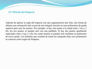 12º Método del Simpson
Además de aplicar la regla del trapecio con una segmentación mas fina, otra forma de
obtener una estimación más exacta de una integral consiste en usar polinomios de grado
superior para unir los puntos. Por ejemplo, si hay otro punto a la mitad entre ƒ (ɑ) y ƒ
(b), los tres puntos se pueden unir con una parábola. Si hay dos puntos igualmente
espaciados entre ƒ (ɑ) y ƒ (b), los cuatro puntos se pueden unir mediante un polinomio
de tercer grado. Las formulas que resultan de tomar las integrales bajo esos polinomios
se conocen como reglas de Simpson.
 