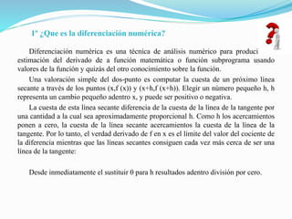 1º ¿Que es la diferenciación numérica?
Diferenciación numérica es una técnica de análisis numérico para producir una
estimación del derivado de a función matemática o función subprograma usando
valores de la función y quizás del otro conocimiento sobre la función.
Una valoración simple del dos-punto es computar la cuesta de un próximo línea
secante a través de los puntos (x,f (x)) y (x+h,f (x+h)). Elegir un número pequeño h, h
representa un cambio pequeño adentro x, y puede ser positivo o negativa.
La cuesta de esta línea secante diferencia de la cuesta de la línea de la tangente por
una cantidad a la cual sea aproximadamente proporcional h. Como h los acercamientos
ponen a cero, la cuesta de la línea secante acercamientos la cuesta de la línea de la
tangente. Por lo tanto, el verdad derivado de f en x es el límite del valor del cociente de
la diferencia mientras que las líneas secantes consiguen cada vez más cerca de ser una
línea de la tangente:
Desde inmediatamente el sustituir 0 para h resultados adentro división por cero.
 