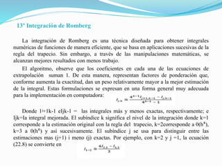 13º Integración de Romberg
La integración de Romberg es una técnica diseñada para obtener integrales
numéricas de funciones de manera eficiente, que se basa en aplicaciones sucesivas de la
regla del trapecio. Sin embargo, a través de las manipulaciones matemáticas, se
alcanzan mejores resultados con menos trabajo.
El algoritmo, observe que los coeficientes en cada una de las ecuaciones de
extrapolación suman 1. De esta manera, representan factores de ponderación que,
conforme aumenta la exactitud, dan un peso relativamente mayor a la mejor estimación
de la integral. Estas formulaciones se expresan en una forma general muy adecuada
para la implementación en computadora:
Donde 1ʲ+1k-1 eIjk-1 = las integrales más y menos exactas, respectivamente; e
Ijk=Ia integral mejorada. El subíndice k significa el nivel de la integración donde k=1
corresponde a la estimación original con la regla del trapecio, k=2corresponde a 0(h⁴),
k=3 a 0(h⁶) y así sucesivamente. El subíndice j se usa para distinguir entre las
estimaciones mas (j+1) i meno (j) exactas. Por ejemplo, con k=2 y j =1, la ecuación
(22.8) se convierte en
 