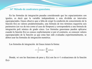 14º Método de cuadratura gaussiana.
En las formulas de integración pasadas considerando que los espaciamientos son
iguales, es decir que la variable independiente x esta dividida en intervalos
equiespaciados. Gauss observo que a falta de exigir la condición de conocimiento de la
función f(x) en valores predeterminados, una formula de tres términos requeriría seis
parámetros (en vez de tres como el caso de Simpson) y correspondería a una formula de
integración poli nómica de grado cinco. Las formulas gaussianas pueden aplicarse
cuando la función f(x) se conoce explícitamente si por el contrario, se conocen valores
equiespaciados de la función ya que estas han sido evaluadas experimentalmente, se
deben usar las formulas de integración numérica.
Las formulas de integración de Gauss tienen la forma:
Donde, wi son las funciones de peso y f(x) son las n+1 evaluaciones de la función
f(x)-
 