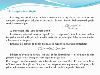15º Integración múltiple.
Las integrales múltiples se utilizan a menudo en la ingeniería. Por ejemplo, una
ecuación general para calcular el promedio de una función bidimensional puede
escribirse como sigue:
Al numerador se le llama integral doble.
Las técnicas estudiadas en este capítulo (y en el siguiente) se utilizan para evaluar
integrales múltiples. Un ejemplo sencillo seria obtener la integral doble de una función
sobre un área rectangular.
Recuerde del cálculo de dichas integrales se pueden calcular como integrales.
Primero se evalúa la integral en una de las dimensiones y el resultado de esta
primera integración se incorpora en la segunda integración.
Una integral numérica doble estará basada en la misma idea. Primero se aplican
métodos, como la regla de Simpson o del trapecio para segmentos múltiples, a la
primera dimensión manteniendo constante los valores de la segunda dimensión.
 