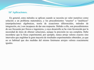 16º Aplicaciones.
En general, estos métodos se aplican cuando se necesita un valor numérico como
solución a un problema matemático, y los procedimientos "exactos" o "analíticos"
(manipulaciones algebraicas, teoría de ecuaciones diferenciales, métodos de
integración, etc.) son incapaces de dar una respuesta. Debido a ello, son procedimientos
de uso frecuente por físicos e ingenieros, y cuyo desarrollo se ha visto favorecido por la
necesidad de éstos de obtener soluciones, aunque la precisión no sea completa. Debe
recordarse que la física experimental, por ejemplo, nunca arroja valores exactos sino
intervalos que engloban la gran mayoría de resultados experimentales obtenidos, ya que
no es habitual que dos medidas del mismo fenómeno arrojen valores exactamente
iguales.
 