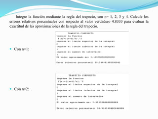 Integre la función mediante la regla del trapecio, son n= 1, 2, 3 y 4. Calcule los
errores relativos porcentuales con respecto al valor verdadero 4.8333 para evaluar la
exactitud de las aproximaciones de la regla del trapecio.
 Con n=1:
 Con n=2:
 