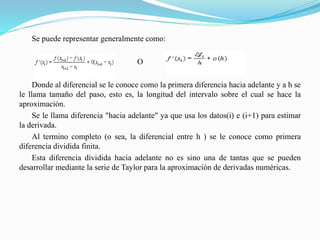 Se puede representar generalmente como:
O
Donde al diferencial se le conoce como la primera diferencia hacia adelante y a h se
le llama tamaño del paso, esto es, la longitud del intervalo sobre el cual se hace la
aproximación.
Se le llama diferencia "hacia adelante" ya que usa los datos(i) e (i+1) para estimar
la derivada.
Al termino completo (o sea, la diferencial entre h ) se le conoce como primera
diferencia dividida finita.
Esta diferencia dividida hacia adelante no es sino una de tantas que se pueden
desarrollar mediante la serie de Taylor para la aproximación de derivadas numéricas.
 