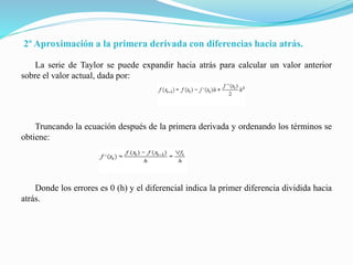 2º Aproximación a la primera derivada con diferencias hacia atrás.
La serie de Taylor se puede expandir hacia atrás para calcular un valor anterior
sobre el valor actual, dada por:
Truncando la ecuación después de la primera derivada y ordenando los términos se
obtiene:
Donde los errores es 0 (h) y el diferencial indica la primer diferencia dividida hacia
atrás.
 
