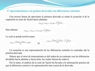 3º Aproximaciones a la primer derivada con diferencias centrales
Una tercera forma de aproximar la primera derivada es restar la ecuación 4 de la
expansión en serie de Taylor hacia adelante:
Para obtener
La cual se puede resolver para
O
La ecuación es una representación de las diferencias centrales (o centradas )de la
primera derivada.
Nótese que el error de truncamiento es del orden de en contraste con las diferencias
divididas hacia adelante y hacia atrás, las cuales fueron de orden h.
Por lo tanto, el análisis de la serie de Taylor ha llevado a la información practica de
que la diferencia central es la representación mas exacta de la derivada.
 