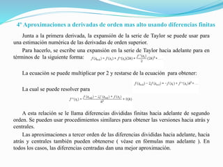 4º Aproximaciones a derivadas de orden mas alto usando diferencias finitas
Junta a la primera derivada, la expansión de la serie de Taylor se puede usar para
una estimación numérica de las derivadas de orden superior.
Para hacerlo, se escribe una expansión en la serie de Taylor hacia adelante para en
términos de la siguiente forma:
La ecuación se puede multiplicar por 2 y restarse de la ecuación para obtener:
La cual se puede resolver para
A esta relación se le llama diferencias divididas finitas hacia adelante de segundo
orden. Se pueden usar procedimientos similares para obtener las versiones hacia atrás y
centrales.
Las aproximaciones a tercer orden de las diferencias divididas hacia adelante, hacia
atrás y centrales también pueden obtenerse ( véase en fórmulas mas adelante ). En
todos los casos, las diferencias centradas dan una mejor aproximación.
 