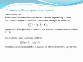 5º Formula de diferencia progresiva y regresiva
º Diferencias finitas.
Sólo se consideran normalmente tres formas: la anterior, la posterior y la central.
Una diferencia progresiva, adelantada o posterior es una expresión de la forma
Dependiendo de la aplicación, el espaciado h se mantiene constante o se toma el limite
h → 0.
Una diferencia regresiva, atrasada o anterior
Finalmente, la diferencia central es la media de las diferencias anteriores y posteriores.
 