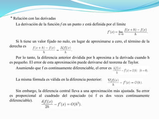 º Relación con las derivadas
La derivación de la función f en un punto x está definida por el límite
Si h tiene un valor fijado no nulo, en lugar de aproximarse a cero, el término de la
derecha es
Por lo tanto, la diferencia anterior dividida por h aproxima a la derivada cuando h
es pequeño. El error de esta aproximación puede derivarse del teorema de Taylor.
Asumiendo que f es continuamente diferenciable, el error es
La misma fórmula es válida en la diferencia posterior:
Sin embargo, la diferencia central lleva a una aproximación más ajustada. Su error
es proporcional al cuadrado del espaciado (si f es dos veces continuamente
diferenciable).
 