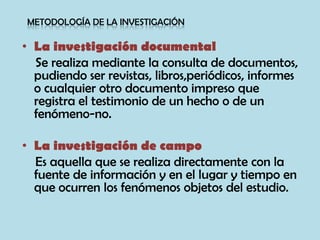 • La investigación documental
Se realiza mediante la consulta de documentos,
pudiendo ser revistas, libros,periódicos, informes
o cualquier otro documento impreso que
registra el testimonio de un hecho o de un
fenómeno-no.
• La investigación de campo
Es aquella que se realiza directamente con la
fuente de información y en el lugar y tiempo en
que ocurren los fenómenos objetos del estudio.
METODOLOGÍA DE LA INVESTIGACIÓN
 