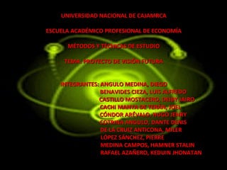 UNIVERSIDAD NACIONAL DE CAJAMRCA

ESCUELA ACADÉMICO PROFESIONAL DE ECONOMÍA

      MÉTODOS Y TÉCNICAS DE ESTUDIO

     TEMA: PROYECTO DE VISIÓN FUTURA


    INTEGRANTES: ANGULO MEDINA, DIEGO
                 BENAVIDES CIEZA, LUIS ALFREDO
                CASTILLO MOSTACERO, DEIBY JAIRO
                 CACHI MANYA DE TERÁN, JOEL
                 CÓNDOR ARÉVALO, HUGO JENRY
                 COTRINA ANGULO, DANTE DENIS
                 DE LA CRUIZ ANTICONA, MILER
                 LÓPEZ SÁNCHEZ, PIERRE
                 MEDINA CAMPOS, HAMNER STALIN
                 RAFAEL AZAÑERO, KEDUIN JHONATAN
 