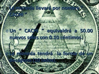 o La moneda llevará por nombre “
  CACHI ”

o Un “ CACHI ” equivaldrá a 50.00
  nuevos soles con 0.10 céntimos.

o La moneda tendrá la forma de un
  decágono (10 lados).
 