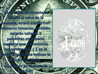 En la parte de delantera
     llevará el valor de la
moneda, estará escrito con
números romanos; también
       estarán talladas 5
    palomitas en la parte
 superior que representen
  los continentes y 2 en la
parte inferior que indican la
       paz en el mundo.
  el nombre de la moneda
            “CACHI”
 