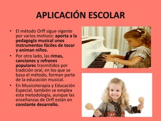 APLICACIÓN ESCOLAR
• El método Orff sigue vigente
por varios motivos: aporta a la
pedagogía musical unos
instrumentos fáciles de tocar
y animan niños.
• Por otro lado, las rimas,
canciones y refranes
populares trasmitidos por
tradición oral, en los que se
basa el método, forman parte
de la educación musical.
• En Musicoterapia y Educación
Especial, también se emplea
esta metodología, aunque las
enseñanzas de Orff están en
constante desarrollo.
 