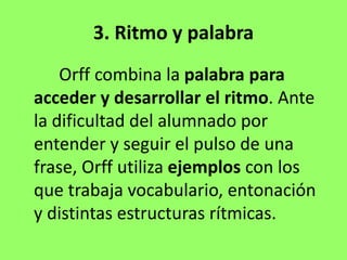 3. Ritmo y palabra
Orff combina la palabra para
acceder y desarrollar el ritmo. Ante
la dificultad del alumnado por
entender y seguir el pulso de una
frase, Orff utiliza ejemplos con los
que trabaja vocabulario, entonación
y distintas estructuras rítmicas.
 