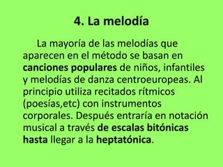 4. La melodía
La mayoría de las melodías que
aparecen en el método se basan en
canciones populares de niños, infantiles
y melodías de danza centroeuropeas. Al
principio utiliza recitados rítmicos
(poesías,etc) con instrumentos
corporales. Después entraría en notación
musical a través de escalas bitónicas
hasta llegar a la heptatónica.
 