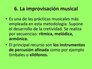 6. La improvisación musical
• Es una de las prácticas musicales más
empleada en esta metodología. Supone
el desarrollo de la cretividad. Se realiza
por secuencias: rítmica, melódica,
armónica.
• El principal recurso son los instrumentos
de percusión afinada como por ejemplo
timbales o xilófonos.
 