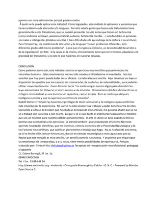 poemas son muy estimulantes porqué gustan a todos
¿A quién se le puede aplicar este método? Como logopedas, este método lo aplicamos a pacientes que
tienen problemas de elocución y/o lenguaje. Por otro lado la gente que busca este tratamiento tiene
generalmente estos transtornos, que se pueden presentar no sólo en los que tienen un deficiencia
(como síndrome de Down, paralisis cerebral, autismo, deficiencia mental, ...) sinó también en personas
normales e inteligentes (dislalias sencillas o bien dificultades de aprendizaje de la lectura o la escritura).
Para Temple Fay, los problemas de elocución y de lenguaje ͞no son problemas diferentes, sino
diferentes grados del mismo problema͟ , o sea que el origen es el mismo, un desorden del desarrollo o
de la organización del SNC. Si la causa es la misma, el tratamiento tiene que ser el mismo, adaptarse a la
gravedad del transtorno, y es esto lo que hacemos en nuestras terapias.


CONCLUSION
Como podemos constatar, este método consiste en ejercicios muy sencillos que pertenecen a la
naturaleza humana. Estos movimientos no han sido creados artificialemtne ni inventados. Son tan
sencillos que hay quién pueda dudar de su eficacia. La naturaleza es sencilla. Aquí tenemos sus leyes a
disposición de aquellos que son capaces de reconocerlas, de captarlas, de sistematizarlas, para poderlas
utilizar convenientemente. Como Einstein decía: ͞no existe ningún camino lógico para descubrir las
leyes elementales del Universo, el único camino es la intuición. El mecanismo del descubrimiento no es
ni lógico ni intelectual, es una iluminación repentina, casi un éxtasis. Pero es cierto que después
inteligencia analiza y que la experiencia confirma la intuición͟.
Rudolf Steiner y Temple Fay tuvieron el privilegio de tener la intuición y la inteligencia para confirmar
esta intuición por la experiencia. Mi suerte ha sido conocer sus trabajos y poder beneficiarme de ellos.
Volviendo a la frase de Einstein que he citado al principio de este artículo, me gustaría añadir que yo no
sé si trabajo con la ciencia o con el arte. Lo que si sé es que tanto el Sistema Nervioso como el Hombre
aún son un misterio para nuestros débiles conocimientos. El arte lo utilizo un poco cuando recito los
poemas que acompañan a los ejercicios. La ciencia también , pues estudiando el Sistema Nervioso
aprendo novedades científicas, que me iluminan, como la existencia de la Plasticidad Neurológica y de
los Factores Neurotróficos, que justifican plenamente el trabajo que hago. No os hablaré de este tema,
ya lo ha hecho el Dr. Nelson Annunciato, doctor en ciencias neurológicas y más capacitado que yo.
Repito que este método es muy sencillo, tan sencillo como la naturaleza. Y yo pienso que el que sigue
las enseñanzas de la naturaleza, y a su juicio, tiene menos posibilidades de equivocarse. Articulo
traducido por: Teresa Feliu: tfeliubas@yahoo.es Terapeuta de reorganización neurofuncional, pedagoga
y logopeda
C/. Esteve Barangé, 24 bx. 1a.
08440 CARDEDEU
Tel. i fax: 93 844 44 54
http://www.vivalavida.org - vivalavida - Osteopatía Bioenergética Celular - O. B. C. - Powered by Mambo
Open Source G
 